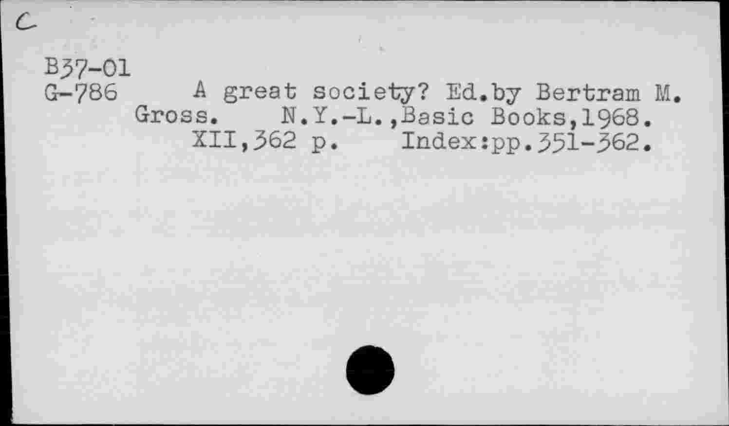 ﻿B37-01
G-786 A great society? Ed.by Bertram M.
Gross. N.Y.-L.,Basic Books,1968.
XII,362 p.	Index:pp.351-362.